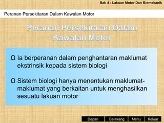 Bab 4 : Lakuan Motor Dan Biomekanik

Peranan Persekitaran Dalam Kawalan Motor
Periodisasi Latihan Dan Fasa-fasa Latihan

Ω Ia berperanan dalam penghantaran maklumat
ekstrinsik kepada sistem biologi
Ω Sistem biologi hanya menentukan maklumatmaklumat yang berkaitan untuk menghasilkan
sesuatu lakuan motor

Depan

Belakang

Menu

Keluar

 