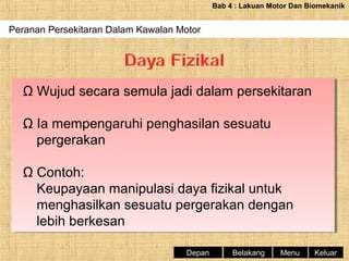 Bab 4 : Lakuan Motor Dan Biomekanik

Peranan Persekitaran Dalam Kawalan Motor
Periodisasi Latihan Dan Fasa-fasa Latihan

Ω Wujud secara semula jadi dalam persekitaran
Ω Wujud secara semula jadi dalam persekitaran
Ω Ia mempengaruhi penghasilan sesuatu
Ω Ia mempengaruhi penghasilan sesuatu
pergerakan
pergerakan
Ω Contoh:
Ω Contoh:
Keupayaan manipulasi daya fizikal untuk
Keupayaan manipulasi daya fizikal untuk
menghasilkan sesuatu pergerakan dengan
menghasilkan sesuatu pergerakan dengan
lebih berkesan
lebih berkesan
Depan

Belakang

Menu

Keluar

 