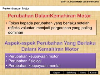 Bab 4 : Lakuan Motor Dan Biomekanik

Perkembangan Motor

•• Fokus kepada perubahan yang berlaku setelah
Fokus kepada perubahan yang berlaku setelah
refleks voluntari menjadi pergerakan yang paling
refleks voluntari menjadi pergerakan yang paling
dominan
dominan

• Perubahan keupayaan motor
• Perubahan fisiologi
• Perubahan keupayaan mental
Depan

Belakang

Menu

Keluar

 