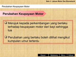 Bab 4 : Lakuan Motor Dan Biomekanik

Perubahan Keupayaan Motor

Perubahan Keupayaan Motor
 Merujuk kepada perkembangan yang berlaku
terhadap keupayaan motor dari bayi sehingga
tua
 Perubahan yang berlaku boleh dilihat mengikut
kumpulan umur tertentu

Depan

Belakang

Menu

Keluar

 