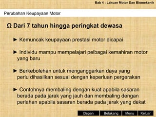 Bab 4 : Lakuan Motor Dan Biomekanik

Perubahan Keupayaan Motor

Ω Dari 7 tahun hingga peringkat dewasa
► Kemuncak keupayaan prestasi motor dicapai
► Individu mampu mempelajari pelbagai kemahiran motor
yang baru
► Berkebolehan untuk menganggarkan daya yang
perlu dihasilkan sesuai dengan keperluan pergerakan
► Contohnya membaling dengan kuat apabila sasaran
berada pada jarak yang jauh dan membaling dengan
perlahan apabila sasaran berada pada jarak yang dekat
Depan

Belakang

Menu

Keluar

 