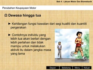 Bab 4 : Lakuan Motor Dan Biomekanik

Perubahan Keupayaan Motor

Ω Dewasa hingga tua
► Kehilangan fungsi kawalan dari segi kualiti dan kuantiti
pergerakan
► Contohnya individu yang
lebih tua akan berlari dengan
lebih perlahan dan tidak
mampu untuk melakukan
aktiviti itu dalam jangka masa
yang lama

Depan

Belakang

Menu

Keluar

 