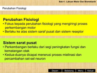Bab 4 : Lakuan Motor Dan Biomekanik

Perubahan Fisiologi

Perubahan Fisiologi
• Fokus kepada perubahan fisiologi yang mengiringi proses
perkembangan motor
• Berlaku ke atas sistem saraf pusat dan sistem reseptor

Sistem sarat pusat
• Perkembangan berlaku dari segi peningkatan fungsi dan
kematangan otak
• Kedua-duanya dicapai menerusi proses mielinasi dan
percambahan sel-sel neuron

Depan

Belakang

Menu

Keluar

 