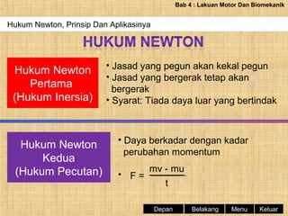 Bab 4 : Lakuan Motor Dan Biomekanik

Hukum Newton, Prinsip Dan Aplikasinya

Hukum Newton
Pertama
(Hukum Inersia)

Hukum Newton
Kedua
(Hukum Pecutan)

• Jasad yang pegun akan kekal pegun
• Jasad yang bergerak tetap akan
bergerak
• Syarat: Tiada daya luar yang bertindak

• Daya berkadar dengan kadar
perubahan momentum
mv - mu
• F=
t
Depan

Belakang

Menu

Keluar

 