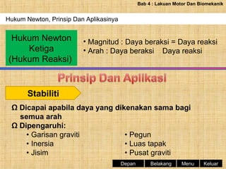 Bab 4 : Lakuan Motor Dan Biomekanik

Hukum Newton, Prinsip Dan Aplikasinya

Hukum Newton
Ketiga
(Hukum Reaksi)

• Magnitud : Daya beraksi = Daya reaksi
• Arah : Daya beraksi Daya reaksi

Stabiliti
Ω Dicapai apabila daya yang dikenakan sama bagi
semua arah
Ω Dipengaruhi:
• Garisan graviti
• Pegun
• Inersia
• Luas tapak
• Jisim
• Pusat graviti
Depan

Belakang

Menu

Keluar

 