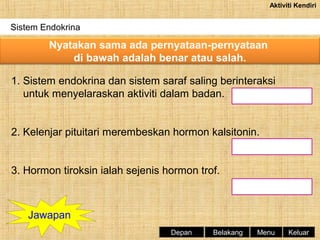 Aktiviti Kendiri

Sistem Endokrina

Nyatakan sama ada pernyataan-pernyataan
di bawah adalah benar atau salah.
1. Sistem endokrina dan sistem saraf saling berinteraksi
untuk menyelaraskan aktiviti dalam badan.
2. Kelenjar pituitari merembeskan hormon kalsitonin.
3. Hormon tiroksin ialah sejenis hormon trof.

Jawapan
Depan

Belakang

Menu

Keluar

 