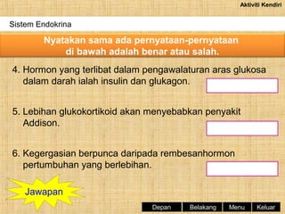 Aktiviti Kendiri

Sistem Endokrina

Nyatakan sama ada pernyataan-pernyataan
di bawah adalah benar atau salah.
4. Hormon yang terlibat dalam pengawalaturan aras glukosa
dalam darah ialah insulin dan glukagon.
5. Lebihan glukokortikoid akan menyebabkan penyakit
Addison.
6. Kegergasian berpunca daripada rembesanhormon
pertumbuhan yang berlebihan.
Jawapan
Depan

Belakang

Menu

Keluar

 
