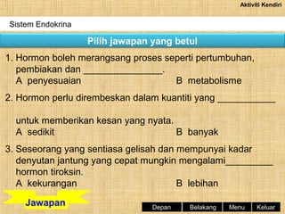 Aktiviti Kendiri

Sistem Endokrina

Pilih jawapan yang betul
1. Hormon boleh merangsang proses seperti pertumbuhan,
pembiakan dan _______________.
A penyesuaian
B metabolisme
2. Hormon perlu dirembeskan dalam kuantiti yang ___________
untuk memberikan kesan yang nyata.
A sedikit
B banyak
3. Seseorang yang sentiasa gelisah dan mempunyai kadar
denyutan jantung yang cepat mungkin mengalami_________
hormon tiroksin.
A kekurangan
B lebihan
Jawapan

Depan

Belakang

Menu

Keluar

 
