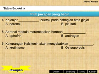 Aktiviti Kendiri

Sistem Endokrina

Pilih jawapan yang betul
4. Kelenjar ___________ terletak pada bahagian atas ginjal.
A adrenal
B pituitari
5. Adrenal medula merembeskan hormon ____________.
A epirefrin
B androgen
6. Kekurangan Kalsitonin akan menyebabkan _____________.
A kretinisme
B Osteoporosis

Jawapan

Depan

Belakang

Menu

Keluar

 