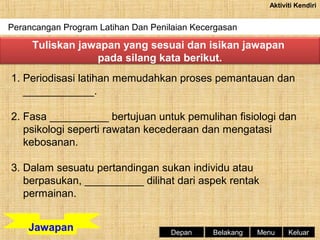 Aktiviti Kendiri

Perancangan Program Latihan Dan Penilaian Kecergasan

Tuliskan jawapan yang sesuai dan isikan jawapan
pada silang kata berikut.
1. Periodisasi latihan memudahkan proses pemantauan dan
____________.
2. Fasa __________ bertujuan untuk pemulihan fisiologi dan
psikologi seperti rawatan kecederaan dan mengatasi
kebosanan.
3. Dalam sesuatu pertandingan sukan individu atau
berpasukan, __________ dilihat dari aspek rentak
permainan.
Jawapan

Depan

Belakang

Menu

Keluar

 