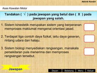 Aktiviti Kendiri

Asas Kawalan Motor

Tandakan (( √ )) pada jawapan yang betul dan (( X )) pada
Tandakan √ pada jawapan yang betul dan X pada
jawapan yang salah.
jawapan yang salah.
1. Sistem kinestetik merupakan sistem yang berperanan
memproses maklumat mengenai orientasi jasad.
2. Terdapat tiga contoh daya fizikal, iaitu daya geseran,
rintang udara dan halaju.
3. Sistem biologi menyediakan rangsangan, manakala
persekitaran pula menerima dan memproses
rangsangan tersebut.

Jawapan

Depan

Belakang

Menu

Keluar

 