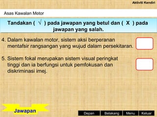 Aktiviti Kendiri

Asas Kawalan Motor

Tandakan (( √ )) pada jawapan yang betul dan (( X )) pada
Tandakan √ pada jawapan yang betul dan X pada
jawapan yang salah.
jawapan yang salah.
4. Dalam kawalan motor, sistem aksi berperanan
mentafsir rangsangan yang wujud dalam persekitaran.
5. Sistem fokal merupakan sistem visual peringkat
tinggi dan ia berfungsi untuk pemfokusan dan
diskriminasi imej.

Jawapan

Depan

Belakang

Menu

Keluar

 