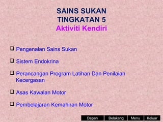 SAINS SUKAN
TINGKATAN 5
Aktiviti Kendiri
 Pengenalan Sains Sukan
 Sistem Endokrina
 Perancangan Program Latihan Dan Penilaian
Kecergasan
 Asas Kawalan Motor
 Pembelajaran Kemahiran Motor
Depan

Belakang

Menu

Keluar

 