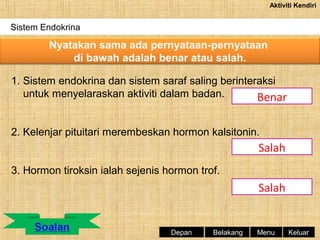 Aktiviti Kendiri

Sistem Endokrina

Nyatakan sama ada pernyataan-pernyataan
di bawah adalah benar atau salah.
1. Sistem endokrina dan sistem saraf saling berinteraksi
untuk menyelaraskan aktiviti dalam badan.
Benar
2. Kelenjar pituitari merembeskan hormon kalsitonin.

Salah
3. Hormon tiroksin ialah sejenis hormon trof.

Salah

Depan

Belakang

Menu

Keluar

 