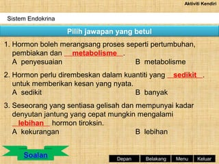 Aktiviti Kendiri

Sistem Endokrina

Pilih jawapan yang betul
1. Hormon boleh merangsang proses seperti pertumbuhan,
pembiakan dan metabolisme .
A penyesuaian
B metabolisme
2. Hormon perlu dirembeskan dalam kuantiti yang sedikit .
untuk memberikan kesan yang nyata.
A sedikit
B banyak
3. Seseorang yang sentiasa gelisah dan mempunyai kadar
denyutan jantung yang cepat mungkin mengalami
lebihan hormon tiroksin.
A kekurangan
B lebihan

Depan

Belakang

Menu

Keluar

 