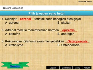 Aktiviti Kendiri

Sistem Endokrina

Pilih jawapan yang betul
4. Kelenjar adrenal
A adrenal

terletak pada bahagian atas ginjal.
B pituitari

5. Adrenal medula merembeskan hormon epirefrin .
A epirefrin
B androgen
6. Kekurangan Kalsitonin akan menyebabkan Osteoporosis .
A kretinisme
B Osteoporosis

Depan

Belakang

Menu

Keluar

 