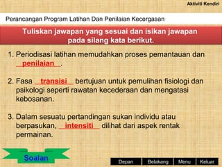 Aktiviti Kendiri

Perancangan Program Latihan Dan Penilaian Kecergasan

Tuliskan jawapan yang sesuai dan isikan jawapan
pada silang kata berikut.
1. Periodisasi latihan memudahkan proses pemantauan dan
penilaian .
2. Fasa transisi bertujuan untuk pemulihan fisiologi dan
psikologi seperti rawatan kecederaan dan mengatasi
kebosanan.
3. Dalam sesuatu pertandingan sukan individu atau
berpasukan, intensiti dilihat dari aspek rentak
permainan.

Depan

Belakang

Menu

Keluar

 