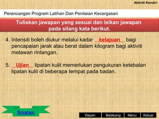 Aktiviti Kendiri

Perancangan Program Latihan Dan Penilaian Kecergasan

Tuliskan jawapan yang sesuai dan isikan jawapan
pada silang kata berikut.
4. Intensiti boleh diukur melalui kadar kelajuan bagi
pencapaian jarak atau berat dalam kilogram bagi aktiviti
melawan rintangan.
5.

Ujian lipatan kulit memerlukan pengukuran ketebalan
lipatan kulit di beberapa tempat pada badan.

Depan

Belakang

Menu

Keluar

 