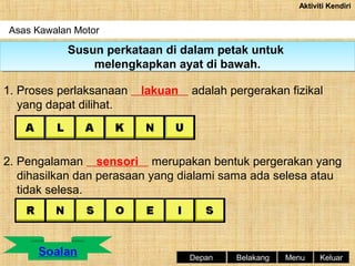 Aktiviti Kendiri

Asas Kawalan Motor

Susun perkataan di dalam petak untuk
Susun perkataan di dalam petak untuk
melengkapkan ayat di bawah.
melengkapkan ayat di bawah.
1. Proses perlaksanaan
yang dapat dilihat.

lakuan

adalah pergerakan fizikal

2. Pengalaman sensori merupakan bentuk pergerakan yang
dihasilkan dan perasaan yang dialami sama ada selesa atau
tidak selesa.

Depan

Belakang

Menu

Keluar

 