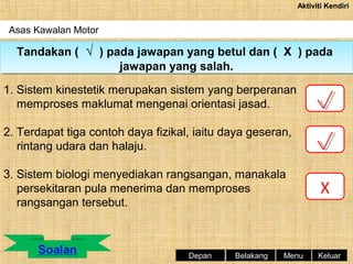 Aktiviti Kendiri

Asas Kawalan Motor

Tandakan (( √ )) pada jawapan yang betul dan (( X )) pada
Tandakan √ pada jawapan yang betul dan X pada
jawapan yang salah.
jawapan yang salah.
1. Sistem kinestetik merupakan sistem yang berperanan
memproses maklumat mengenai orientasi jasad.
2. Terdapat tiga contoh daya fizikal, iaitu daya geseran,
rintang udara dan halaju.
3. Sistem biologi menyediakan rangsangan, manakala
persekitaran pula menerima dan memproses
rangsangan tersebut.

Depan

Belakang

Menu

X

Keluar

 