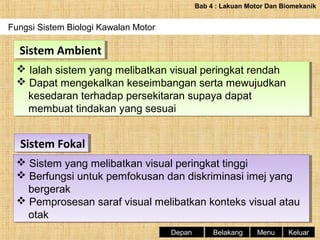Bab 4 : Lakuan Motor Dan Biomekanik

Fungsi Sistem Biologi Kawalan Motor

Sistem Ambient
Sistem Ambient
 Ialah sistem yang melibatkan visual peringkat rendah
 Ialah sistem yang melibatkan visual peringkat rendah
 Dapat mengekalkan keseimbangan serta mewujudkan
 Dapat mengekalkan keseimbangan serta mewujudkan
kesedaran terhadap persekitaran supaya dapat
kesedaran terhadap persekitaran supaya dapat
membuat tindakan yang sesuai
membuat tindakan yang sesuai

Sistem Fokal
Sistem Fokal
 Sistem yang melibatkan visual peringkat tinggi
 Sistem yang melibatkan visual peringkat tinggi
 Berfungsi untuk pemfokusan dan diskriminasi imej yang
 Berfungsi untuk pemfokusan dan diskriminasi imej yang
bergerak
bergerak
 Pemprosesan saraf visual melibatkan konteks visual atau
 Pemprosesan saraf visual melibatkan konteks visual atau
otak
otak
Depan

Belakang

Menu

Keluar

 