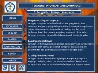 TEKNOLOGI INFORMASI DAN KOMUNIKASI

B. Pengertian Jaringan Komputer
MENU
INDIKATOR
SK & KD
MATERI
LATIHAN SOAL
REMIDI
KUNCI

Pengertian Jaringan Komputer
Jaringan komputer adalah sebuah sistem yang terdiri atas
beberapa komputer yang didesain sedemikian rupa sebagaimana
tujuan utamanya yakni untuk dapat berbagi sumber daya,
berkomunikasi, dan dapat mengakses informasi (situs web).
Jaringan komputer dapat dibedakan menjadi dua jenis, yakni:

1. Jaringan terdistribusi
Jaringan terdistribusi adalah jaringan komputer yang cara kerjanya
dilakukan oleh semua perangkat komputer di dalamnya. Ini
berarti tidak ada perbedaan antara server dengan client.
2. Jaringan tersentralisasi
Jaringan tersentralisasi adalah jaringan komputer yang cara
kerjanya berbeda baik itu server maupun client. Pemusatan
jaringan komputer tersentralisasi adalah pada komputer server.

 