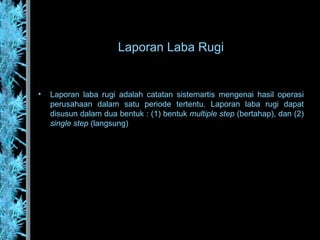 Laporan Laba Rugi
• Laporan laba rugi adalah catatan sistemartis mengenai hasil operasi
perusahaan dalam satu periode tertentu. Laporan laba rugi dapat
disusun dalam dua bentuk : (1) bentuk multiple step (bertahap), dan (2)
single step (langsung)
 