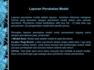 Laporan Perubahan Modal
Laporan perubahan modal adalah laporan berisikan informasi mengenai
hal-hal yang berkaitan dengan perubahan modal dalam satu periode
akuntansi. Perubahan modal disebabkan oleh dua hal : (1) laba atau rugi
perusahaan; (2) pengambilan modal oleh pemilik (prive).
Penyajian laporan perubahan modal untuk perusahaan dagang sama
dengan perusahaan jasa, antara lain :
1.Modal Awal. Modal awal adalah modal di awal akuntansi.
2.Laba / Rugi Bersih. Laba/ rugi bersih adalah angka saldo laba / rugi yang
tercantum paling bawah, yang mana berasal dari perhitungan antara saldo
pos-pos pendapatan dan pos-pos beban selama satu tahun.
3.Prive. Tata letak akun prive lazim menyatu dan terletak di bawah modal.
Akun prive berfungsi juga sebagai akun pembantu modal (sementara).
 