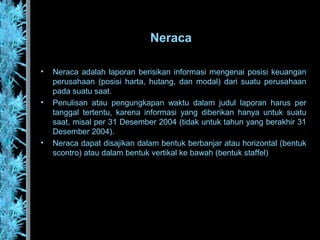 Neraca
• Neraca adalah laporan berisikan informasi mengenai posisi keuangan
perusahaan (posisi harta, hutang, dan modal) dari suatu perusahaan
pada suatu saat.
• Penulisan atau pengungkapan waktu dalam judul laporan harus per
tanggal tertentu, karena informasi yang diberikan hanya untuk suatu
saat, misal per 31 Desember 2004 (tidak untuk tahun yang berakhir 31
Desember 2004).
• Neraca dapat disajikan dalam bentuk berbanjar atau horizontal (bentuk
scontro) atau dalam bentuk vertikal ke bawah (bentuk staffel)
 