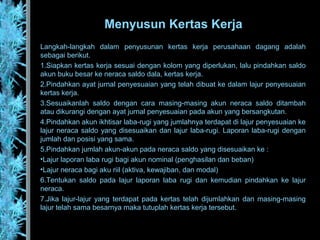 Langkah-langkah dalam penyusunan kertas kerja perusahaan dagang adalah
sebagai berikut.
1.Siapkan kertas kerja sesuai dengan kolom yang diperlukan, lalu pindahkan saldo
akun buku besar ke neraca saldo dala, kertas kerja.
2.Pindahkan ayat jurnal penyesuaian yang telah dibuat ke dalam lajur penyesuaian
kertas kerja.
3.Sesuaikanlah saldo dengan cara masing-masing akun neraca saldo ditambah
atau dikurangi dengan ayat jurnal penyesuaian pada akun yang bersangkutan.
4.Pindahkan akun ikhtisar laba-rugi yang jumlahnya terdapat di lajur penyesuaian ke
lajur neraca saldo yang disesuaikan dan lajur laba-rugi. Laporan laba-rugi dengan
jumlah dan posisi yang sama.
5.Pindahkan jumlah akun-akun pada neraca saldo yang disesuaikan ke :
•Lajur laporan laba rugi bagi akun nominal (penghasilan dan beban)
•Lajur neraca bagi aku riil (aktiva, kewajiban, dan modal)
6.Tentukan saldo pada lajur laporan laba rugi dan kemudian pindahkan ke lajur
neraca.
7.Jika lajur-lajur yang terdapat pada kertas telah dijumlahkan dan masing-masing
lajur telah sama besarnya maka tutuplah kertas kerja tersebut.
Menyusun Kertas Kerja
 