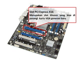 Slot PCI Express X16 
Merupakan slot khusus yang bisa di 
pasangi kartu VGA generasi baru 
 
