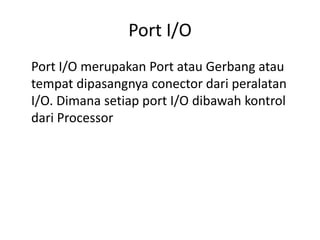 Port I/O 
Port I/O merupakan Port atau Gerbang atau 
tempat dipasangnya conector dari peralatan 
I/O. Dimana setiap port I/O dibawah kontrol 
dari Processor 
 