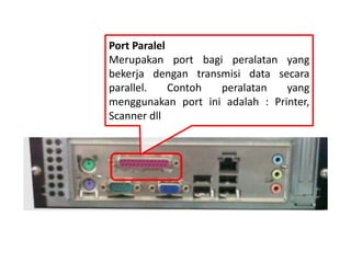 Port Paralel 
Merupakan port bagi peralatan yang 
bekerja dengan transmisi data secara 
parallel. Contoh peralatan yang 
menggunakan port ini adalah : Printer, 
Scanner dll 
 