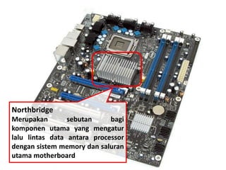 Northbridge 
Merupakan sebutan bagi 
komponen utama yang mengatur 
lalu lintas data antara processor 
dengan sistem memory dan saluran 
utama motherboard 
 