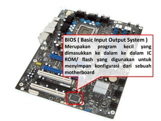 BIOS ( Basic Input Output System ) 
Merupakan program kecil yang 
dimasukkan ke dalam ke dalam IC 
ROM/ flash yang digunakan untuk 
menyimpan konfigurasi dari sebuah 
motherboard 
 