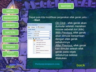 Dapat pula kita modifikasi pergerakan efek gerak yaitu : 
→Start 
MATERI 
REMIDI 
Kunci 
Jawaban 
On Click , efek gerak akan 
dumulai setelah menekan 
mouse sebelah kiri (klik) 
With Previous, efek gerak 
akan dimulai bersamaan 
dengan efek gerak 
sebelumnya 
After Previous, efek gerak 
kan dimulai seteah efek 
gerak pada objek 
sebelumya selesai 
dilakukan 
MENU 
INDIKATOR 
SK&KD 
LATIHAN 
MATERI 
 