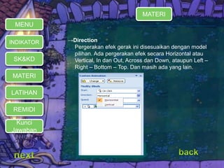 →Direction 
Pergerakan efek gerak ini disesuaikan dengan model 
pilihan. Ada pergerakan efek secara Horizontal atau 
Vertical, In dan Out, Across dan Down, ataupun Left – 
Right – Bottom – Top. Dan masih ada yang lain. 
MENU 
INDIKATOR 
SK&KD 
MATERI 
LATIHAN 
REMIDI 
Kunci 
Jawaban 
MATERI 
 