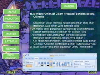 B. Mengatur Animasi Dalam Preentasi Berjalan Secara 
Otomatis 
Digunakan untuk memulai kapan pergantian slide akan 
dilakukan. Dua piihan yang tersedia yaitu : 
- On mouse click, pergantian transisi slide akan dilakukan 
setelah tombol mouse sebelah kiri ditekan (klik) 
- Automatically after, pergantian transisi slide akan 
dilakukan secar otomatis, langkahnya adalah : 
1. Klik ribbon tab animation, kemudian centang pada pilihan 
On mous Click dan centanglah pilihan Automaticaly After 
2. Isikan waktu yang akan digunakan 00:00 (menit:detik) 
MENU 
INDIKATOR 
SK&KD 
MATERI 
LATIHAN 
REMIDI 
MATERI 
Kunci 
Jawaban 
 