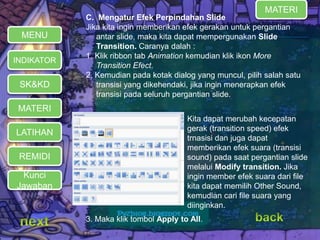 C. Mengatur Efek Perpindahan Slide 
Jika kita ingin memberikan efek gerakan untuk pergantian 
antar slide, maka kita dapat mempergunakan Slide 
Transition. Caranya dalah : 
1. Klik ribbon tab Animation kemudian klik ikon More 
Transition Efect. 
2. Kemudian pada kotak dialog yang muncul, pilih salah satu 
transisi yang dikehendaki, jika ingin menerapkan efek 
transisi pada seluruh pergantian slide. 
3. Maka klik tombol Apply to All. 
MATERI 
REMIDI 
Kita dapat merubah kecepatan 
gerak (transition speed) efek 
trnasisi dan juga dapat 
memberikan efek suara (transisi 
sound) pada saat pergantian slide 
melalui Modify transition. Jika 
ingin member efek suara dari file 
kita dapat memilih Other Sound, 
kemudian cari file suara yang 
diinginkan. 
MENU 
INDIKATOR 
SK&KD 
LATIHAN 
MATERI 
Kunci 
Jawaban 
 
