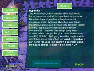 MATERI 
REMIDI 
Hyperlink 
Jika kita menginginkan tampilan slide tidak selalu 
harus berurutan, maka kita dapat buat secara acak. 
Hyperlink dapat digunakan sebagai car untuk 
mengacak urutan tampilan. Hyperlink juga dapat 
menghubungkan selain dengan satu dokumen (dalam 
satu file) dapat juga menghubungkan dengan 
dokumen lain (berbeda file). Tetapi yang akan 
dibahas adalah menghubungkan antar slide (dalam 
satu file). Setelah objek yang kan dihubungkan telah 
ditentukan, maka pilih ribbon tab Insert > hyperlink > 
cari nama file yang kan delink > bookmark untuk 
membuka semua isi slide > pilih slide > OK 
MENU 
INDIKATOR 
SK&KD 
LATIHAN 
MATERI 
Kunci 
Jawaban 
 