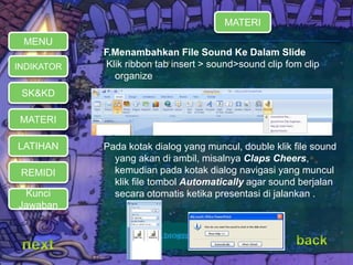 MATERI 
REMIDI 
F.Menambahkan File Sound Ke Dalam Slide 
Klik ribbon tab insert > sound>sound clip fom clip 
organize 
Pada kotak dialog yang muncul, double klik file sound 
yang akan di ambil, misalnya Claps Cheers, 
kemudian pada kotak dialog navigasi yang muncul 
klik file tombol Automatically agar sound berjalan 
secara otomatis ketika presentasi di jalankan . 
MENU 
INDIKATOR 
SK&KD 
LATIHAN 
MATERI 
Kunci 
Jawaban 
 