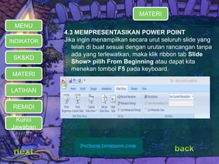MATERI 
REMIDI 
4.3 MEMPRESENTASIKAN POWER POINT 
Jika ingin menampilkan secara urut seluruh slide yang 
telah di buat sesuai dengan urutan rancangan tanpa 
ada yang terlewatkan, maka klik ribbon tab Slide 
Show> pilih From Beginning atau dapat kita 
menekan tombol F5 pada keyboard. 
MENU 
INDIKATOR 
SK&KD 
LATIHAN 
MATERI 
Kunci 
Jawaban 
 