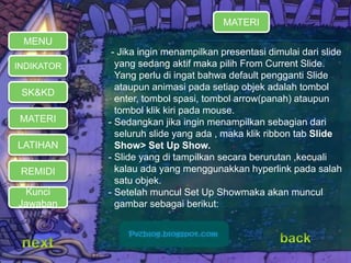 MATERI 
REMIDI 
- Jika ingin menampilkan presentasi dimulai dari slide 
yang sedang aktif maka pilih From Current Slide. 
Yang perlu di ingat bahwa default pengganti Slide 
ataupun animasi pada setiap objek adalah tombol 
enter, tombol spasi, tombol arrow(panah) ataupun 
tombol klik kiri pada mouse. 
- Sedangkan jika ingin menampilkan sebagian dari 
seluruh slide yang ada , maka klik ribbon tab Slide 
Show> Set Up Show. 
- Slide yang di tampilkan secara berurutan ,kecuali 
kalau ada yang menggunakkan hyperlink pada salah 
satu objek. 
- Setelah muncul Set Up Showmaka akan muncul 
gambar sebagai berikut: 
MENU 
INDIKATOR 
SK&KD 
LATIHAN 
MATERI 
Kunci 
Jawaban 
 