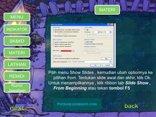 MATERI 
REMIDI 
Pilih menu Show Slides , kemudian ubah optionnya ke 
pilihan from. Tentukan slide awal dan akhir, klik Ok. 
Untuk menampilkannya , klik ribbon tab Slide Show , 
From Beginning atau tekan tombol F5 
MENU 
INDIKATOR 
SK&KD 
LATIHAN 
MATERI 
Kunci 
Jawaban 
 