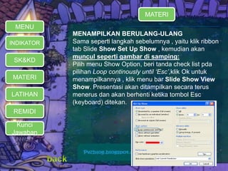 MATERI 
REMIDI 
Kunci 
Jawaban 
MENAMPILKAN BERULANG-ULANG 
Sama seperti langkah sebelumnya , yaitu klik ribbon 
tab Slide Show Set Up Show , kemudian akan 
muncul seperti gambar di samping: 
Pilih menu Show Option, beri tanda check list pda 
pilihan Loop continously until ‘Esc’,klik Ok untuk 
menampilkannya , klik menu bar Slide Show View 
Show. Presentasi akan ditampilkan secara terus 
menerus dan akan berhenti ketika tombol Esc 
(keyboard) ditekan. 
MENU 
INDIKATOR 
SK&KD 
LATIHAN 
MATERI 
 