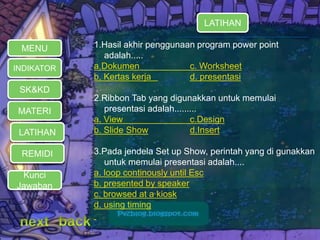 MATERI 
LATIHAN 
REMIDI 
1.Hasil akhir penggunaan program power point 
adalah..... 
a.Dokumen c. Worksheet 
b. Kertas kerja d. presentasi 
2.Ribbon Tab yang digunakkan untuk memulai 
presentasi adalah......... 
a. View c.Design 
b. Slide Show d.Insert 
3.Pada jendela Set up Show, perintah yang di gunakkan 
untuk memulai presentasi adalah.... 
a. loop continously until Esc 
b. presented by speaker 
c. browsed at a kiosk 
d. using timing 
MENU 
INDIKATOR 
SK&KD 
LATIHAN 
Kunci 
Jawaban 
 