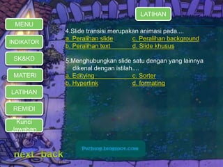 MENU 
INDIKATOR 
SK&KD 
LATIHAN 
REMIDI 
LATIHAN 
4.Slide transisi merupakan animasi pada.... 
a. Peralihan slide c. Peralihan background 
b. Peralihan text d. Slide khusus 
5.Menghubungkan slide satu dengan yang lainnya 
dikenal dengan istilah.... 
a. Editying c. Sorter 
b. Hyperlink d. formating 
MATERI 
Kunci 
Jawaban 
 