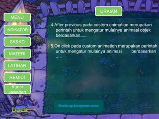 MENU 
INDIKATOR 
SK&KD 
MATERI 
LATIHAN 
REMIDI 
Kunci 
Jawaban 
URAIAN 
4.After previous pada custom animation merupakan 
perintah untuk mengatur mulainya animasi objek 
berdasarkan..... 
5.On click pada custom animation merupakan perintah 
untuk mengatur mulainya animasi berdasarkan 
..... 
 