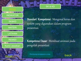  Standart Kompetensi : Mengenal keras dan 
system yang digunakan dalam program 
presentasi. 
Kompetensi Dasar : Membuat animasi pada 
pengolah presentasi 
MENU 
INDIKATOR 
SK&KD 
MATERI 
LATIHAN 
REMIDI 
Kunci Jawaban 
SK & KD 
 