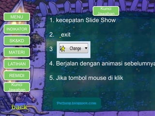 MENU 
INDIKATOR 
SK&KD 
MATERI 
LATIHAN 
REMIDI 
Kunci 
Jawaban 
Kunci 
Jawaban 
1. kecepatan Slide Show 
2. exit 
3 
4. Berjalan dengan animasi sebelumnya 
5. Jika tombol mouse di klik 
